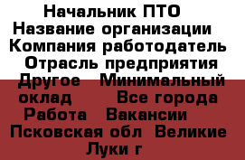 Начальник ПТО › Название организации ­ Компания-работодатель › Отрасль предприятия ­ Другое › Минимальный оклад ­ 1 - Все города Работа » Вакансии   . Псковская обл.,Великие Луки г.